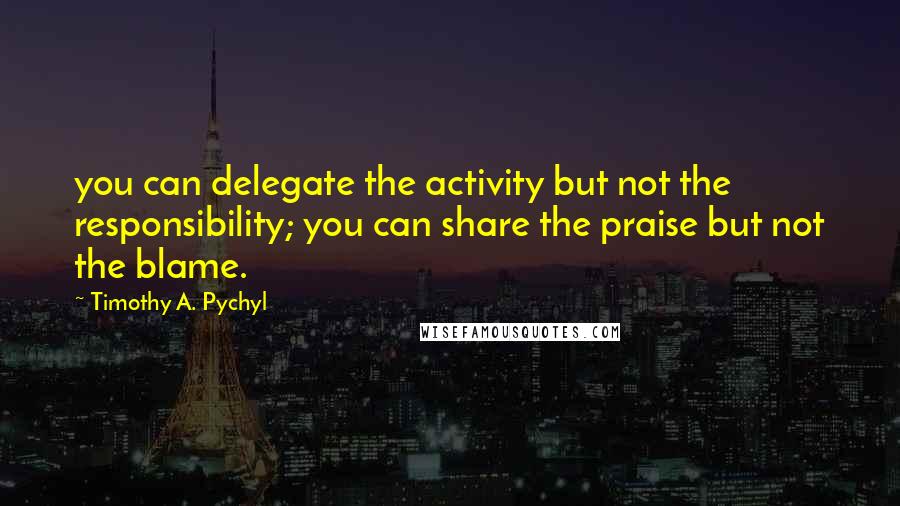 Timothy A. Pychyl Quotes: you can delegate the activity but not the responsibility; you can share the praise but not the blame.