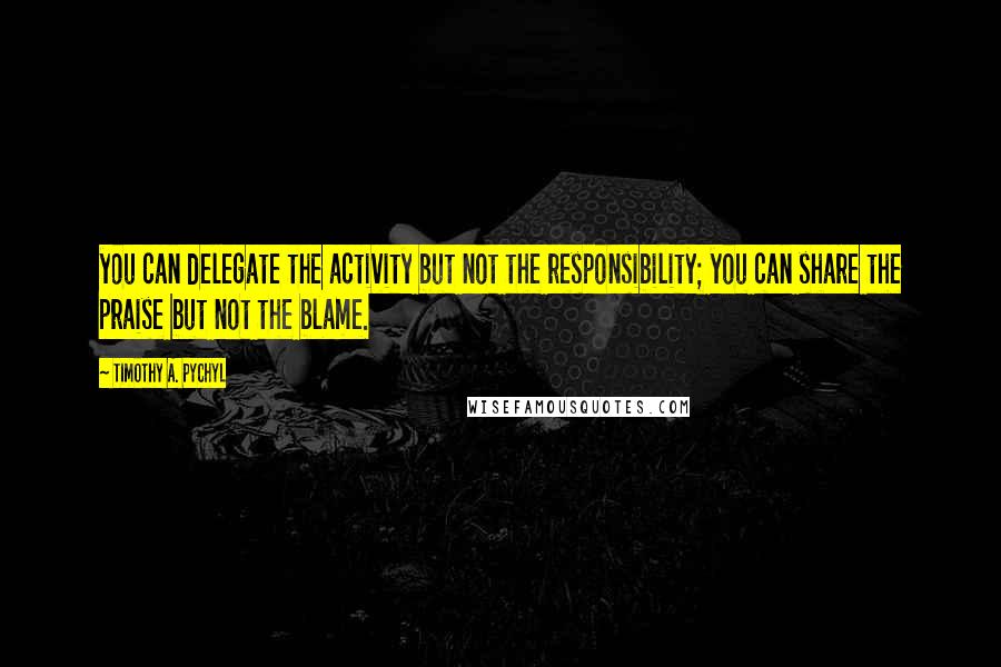 Timothy A. Pychyl Quotes: you can delegate the activity but not the responsibility; you can share the praise but not the blame.