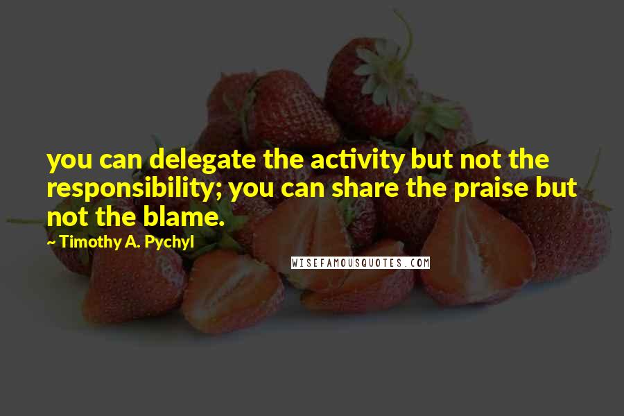 Timothy A. Pychyl Quotes: you can delegate the activity but not the responsibility; you can share the praise but not the blame.