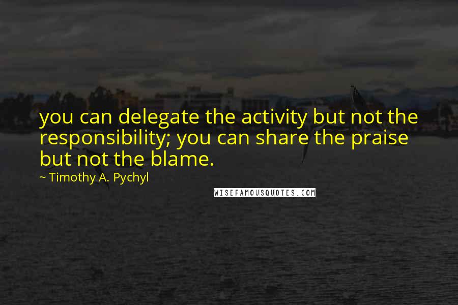 Timothy A. Pychyl Quotes: you can delegate the activity but not the responsibility; you can share the praise but not the blame.