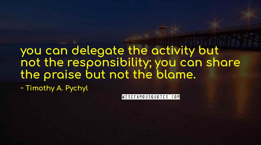 Timothy A. Pychyl Quotes: you can delegate the activity but not the responsibility; you can share the praise but not the blame.