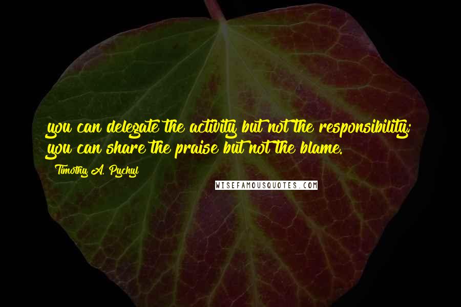 Timothy A. Pychyl Quotes: you can delegate the activity but not the responsibility; you can share the praise but not the blame.