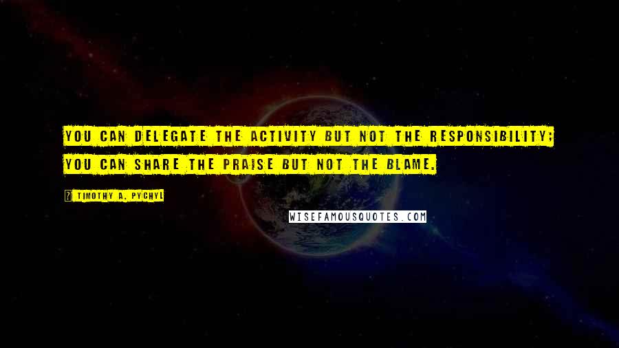 Timothy A. Pychyl Quotes: you can delegate the activity but not the responsibility; you can share the praise but not the blame.