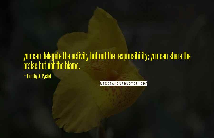 Timothy A. Pychyl Quotes: you can delegate the activity but not the responsibility; you can share the praise but not the blame.