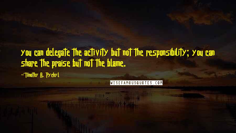 Timothy A. Pychyl Quotes: you can delegate the activity but not the responsibility; you can share the praise but not the blame.