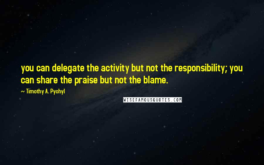 Timothy A. Pychyl Quotes: you can delegate the activity but not the responsibility; you can share the praise but not the blame.