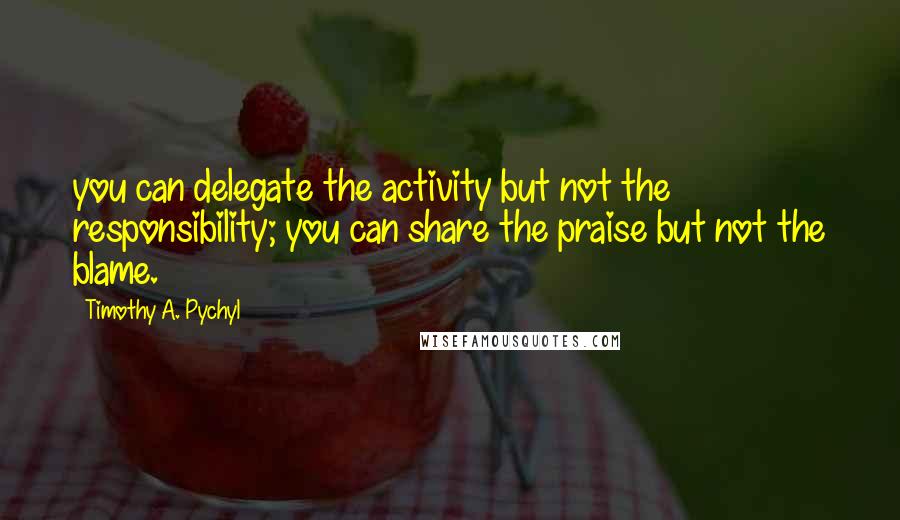 Timothy A. Pychyl Quotes: you can delegate the activity but not the responsibility; you can share the praise but not the blame.