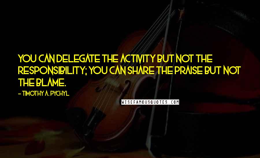 Timothy A. Pychyl Quotes: you can delegate the activity but not the responsibility; you can share the praise but not the blame.