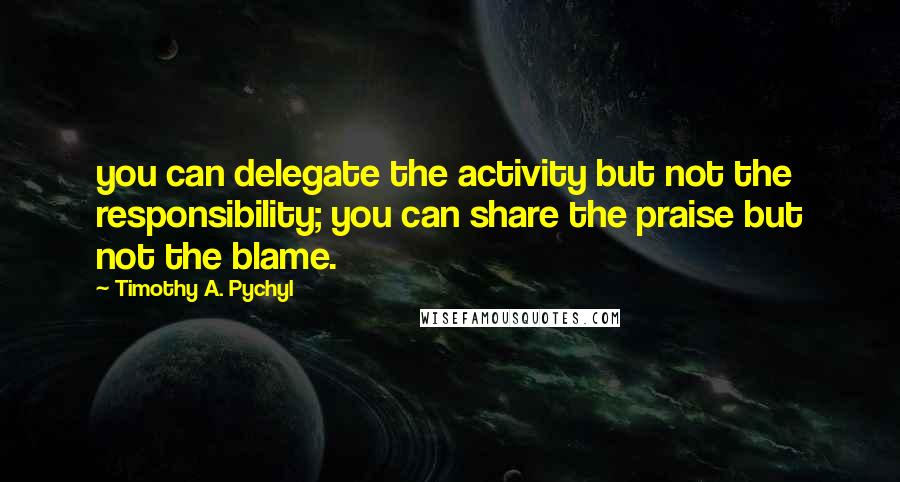 Timothy A. Pychyl Quotes: you can delegate the activity but not the responsibility; you can share the praise but not the blame.