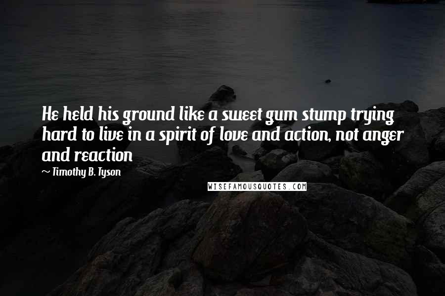 Timothy B. Tyson Quotes: He held his ground like a sweet gum stump trying hard to live in a spirit of love and action, not anger and reaction