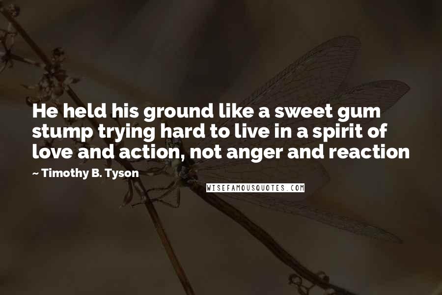 Timothy B. Tyson Quotes: He held his ground like a sweet gum stump trying hard to live in a spirit of love and action, not anger and reaction