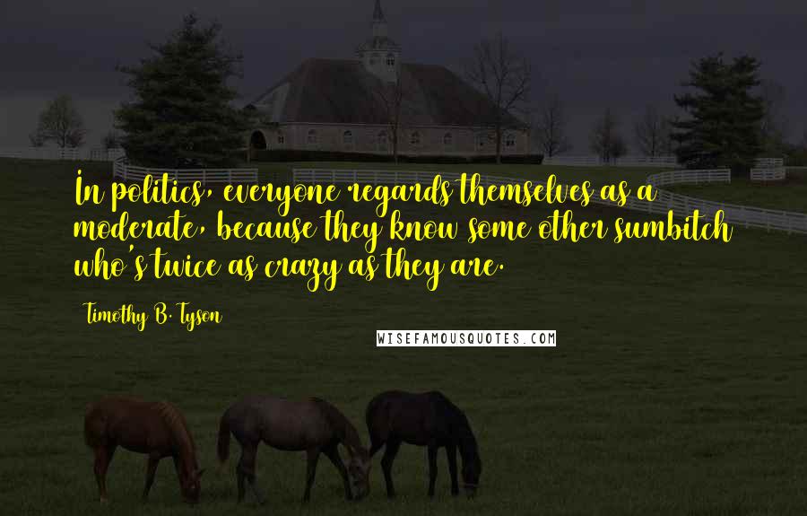 Timothy B. Tyson Quotes: In politics, everyone regards themselves as a moderate, because they know some other sumbitch who's twice as crazy as they are.