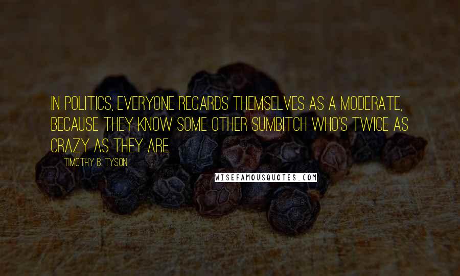 Timothy B. Tyson Quotes: In politics, everyone regards themselves as a moderate, because they know some other sumbitch who's twice as crazy as they are.