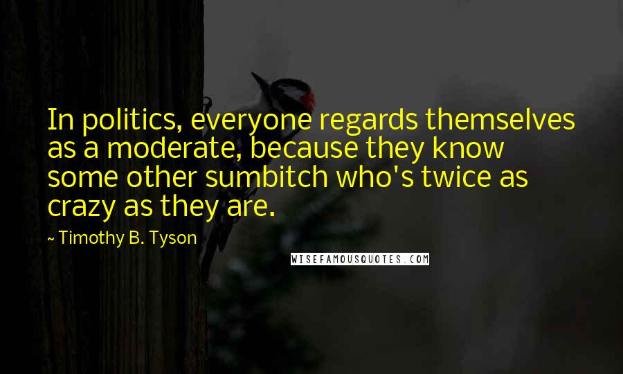 Timothy B. Tyson Quotes: In politics, everyone regards themselves as a moderate, because they know some other sumbitch who's twice as crazy as they are.