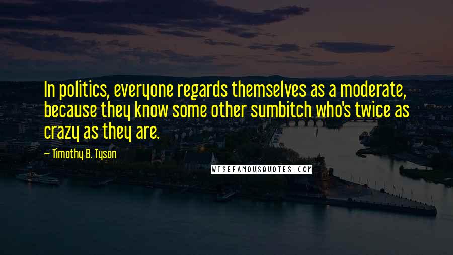 Timothy B. Tyson Quotes: In politics, everyone regards themselves as a moderate, because they know some other sumbitch who's twice as crazy as they are.