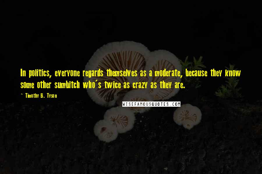 Timothy B. Tyson Quotes: In politics, everyone regards themselves as a moderate, because they know some other sumbitch who's twice as crazy as they are.