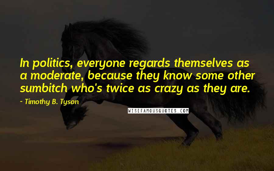 Timothy B. Tyson Quotes: In politics, everyone regards themselves as a moderate, because they know some other sumbitch who's twice as crazy as they are.