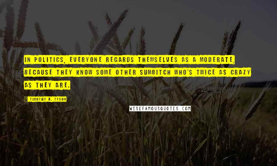 Timothy B. Tyson Quotes: In politics, everyone regards themselves as a moderate, because they know some other sumbitch who's twice as crazy as they are.