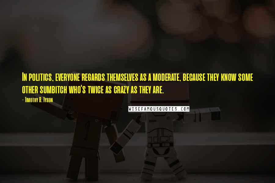 Timothy B. Tyson Quotes: In politics, everyone regards themselves as a moderate, because they know some other sumbitch who's twice as crazy as they are.