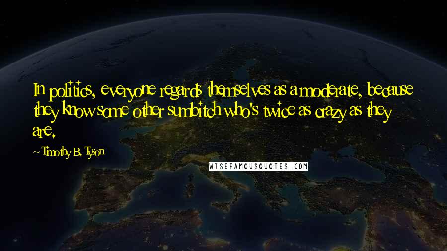 Timothy B. Tyson Quotes: In politics, everyone regards themselves as a moderate, because they know some other sumbitch who's twice as crazy as they are.