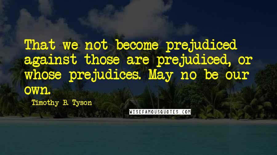 Timothy B. Tyson Quotes: That we not become prejudiced against those are prejudiced, or whose prejudices. May no be our own.