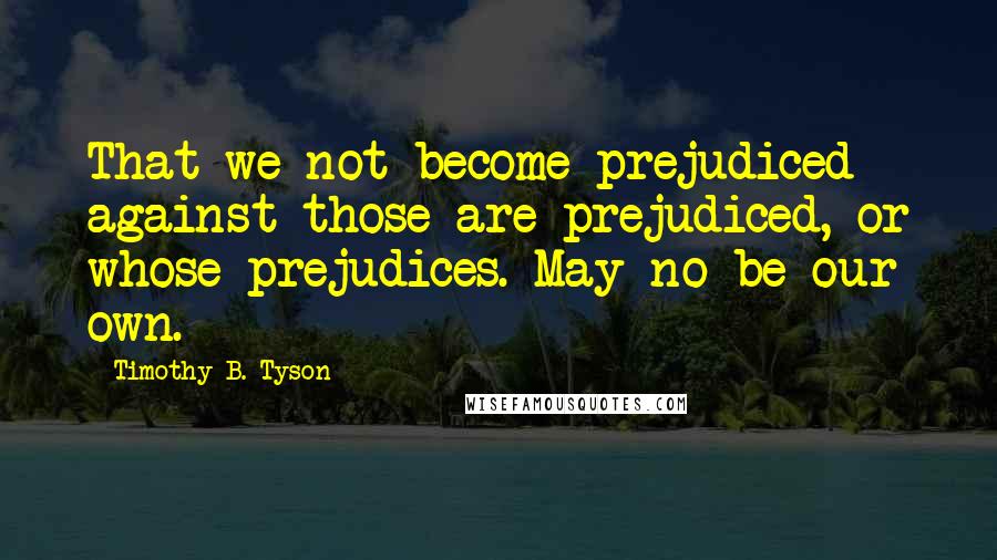 Timothy B. Tyson Quotes: That we not become prejudiced against those are prejudiced, or whose prejudices. May no be our own.
