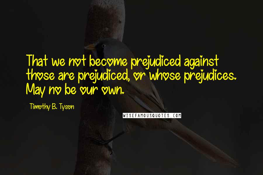 Timothy B. Tyson Quotes: That we not become prejudiced against those are prejudiced, or whose prejudices. May no be our own.