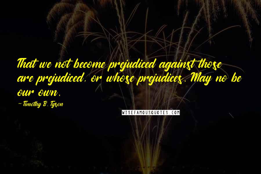 Timothy B. Tyson Quotes: That we not become prejudiced against those are prejudiced, or whose prejudices. May no be our own.