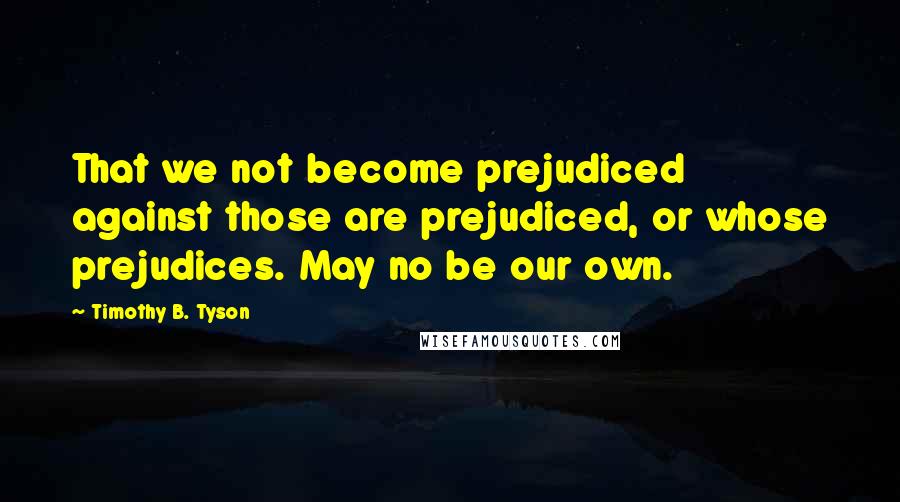 Timothy B. Tyson Quotes: That we not become prejudiced against those are prejudiced, or whose prejudices. May no be our own.