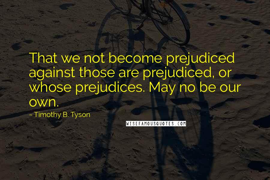 Timothy B. Tyson Quotes: That we not become prejudiced against those are prejudiced, or whose prejudices. May no be our own.