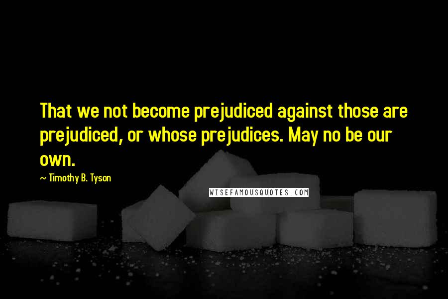 Timothy B. Tyson Quotes: That we not become prejudiced against those are prejudiced, or whose prejudices. May no be our own.