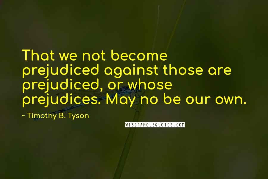 Timothy B. Tyson Quotes: That we not become prejudiced against those are prejudiced, or whose prejudices. May no be our own.