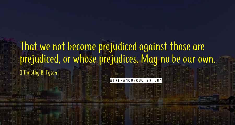 Timothy B. Tyson Quotes: That we not become prejudiced against those are prejudiced, or whose prejudices. May no be our own.