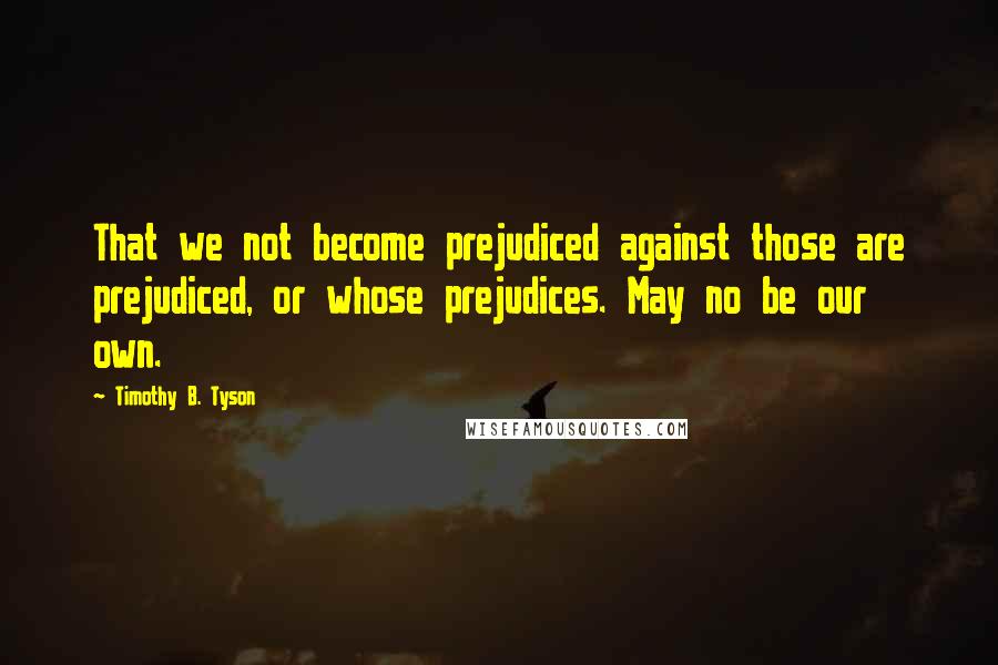 Timothy B. Tyson Quotes: That we not become prejudiced against those are prejudiced, or whose prejudices. May no be our own.