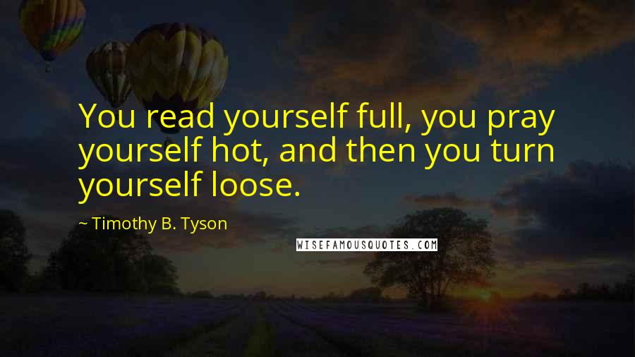 Timothy B. Tyson Quotes: You read yourself full, you pray yourself hot, and then you turn yourself loose.