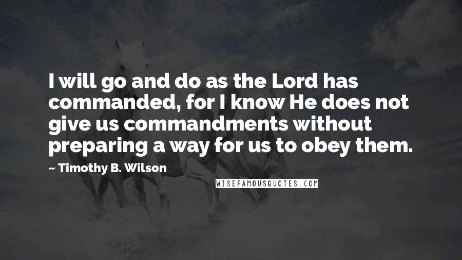 Timothy B. Wilson Quotes: I will go and do as the Lord has commanded, for I know He does not give us commandments without preparing a way for us to obey them.