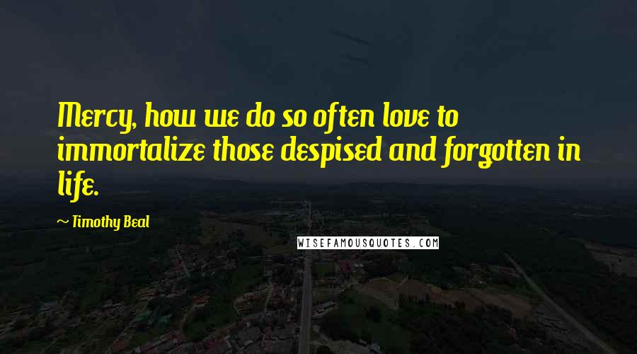 Timothy Beal Quotes: Mercy, how we do so often love to immortalize those despised and forgotten in life.