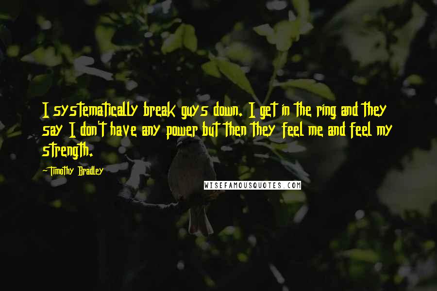 Timothy Bradley Quotes: I systematically break guys down. I get in the ring and they say I don't have any power but then they feel me and feel my strength.