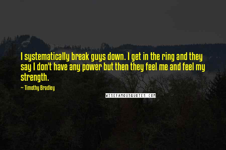 Timothy Bradley Quotes: I systematically break guys down. I get in the ring and they say I don't have any power but then they feel me and feel my strength.