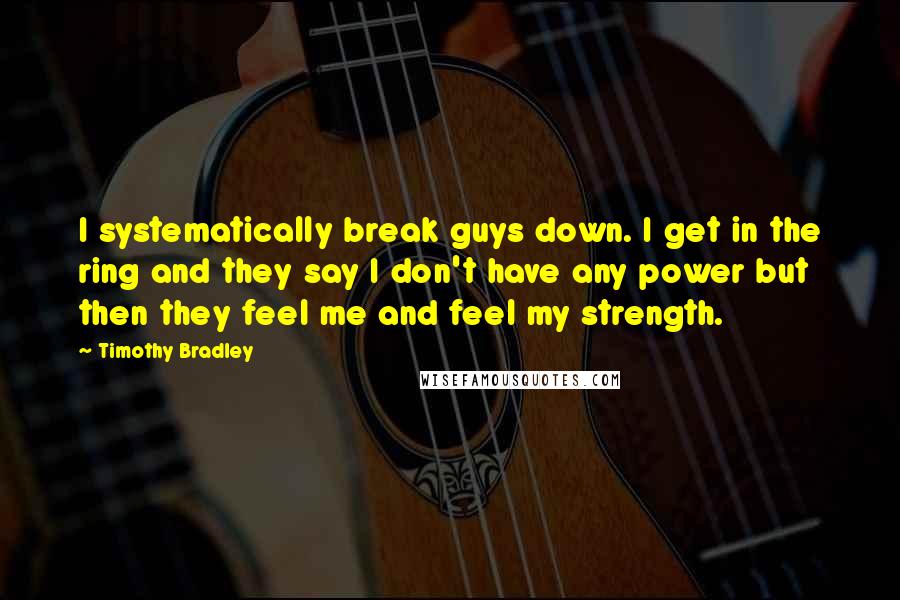 Timothy Bradley Quotes: I systematically break guys down. I get in the ring and they say I don't have any power but then they feel me and feel my strength.