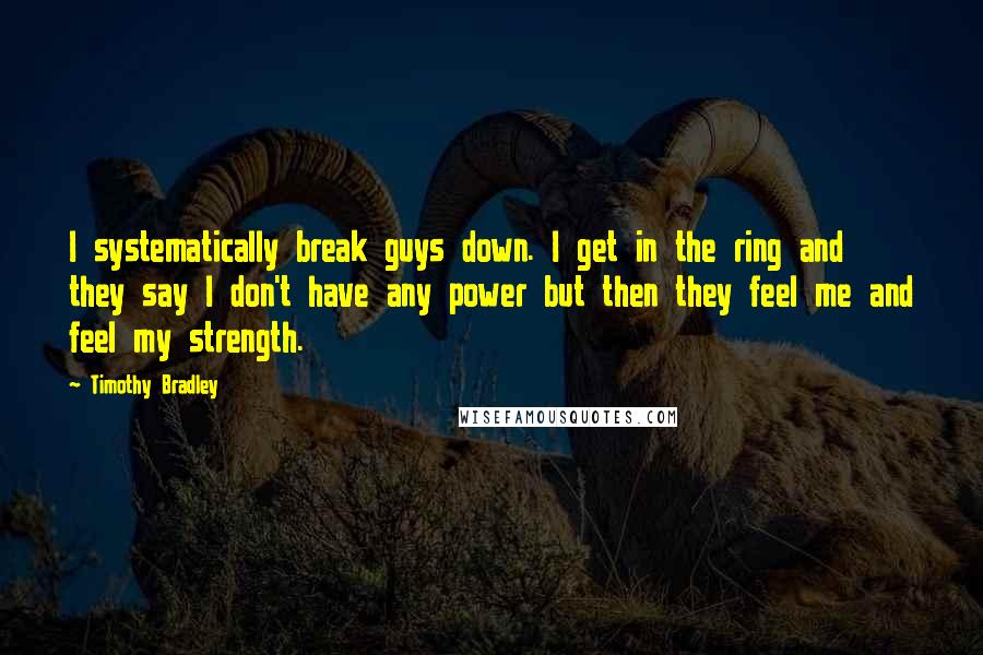 Timothy Bradley Quotes: I systematically break guys down. I get in the ring and they say I don't have any power but then they feel me and feel my strength.