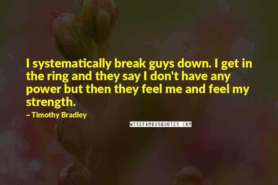 Timothy Bradley Quotes: I systematically break guys down. I get in the ring and they say I don't have any power but then they feel me and feel my strength.