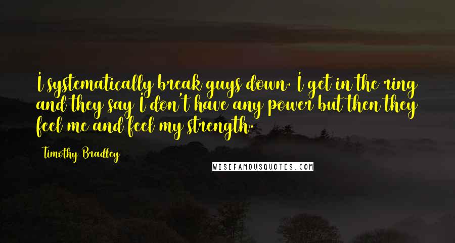 Timothy Bradley Quotes: I systematically break guys down. I get in the ring and they say I don't have any power but then they feel me and feel my strength.