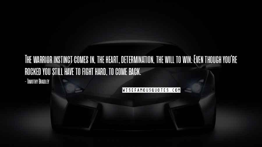 Timothy Bradley Quotes: The warrior instinct comes in, the heart, determination, the will to win. Even though you're rocked you still have to fight hard, to come back.