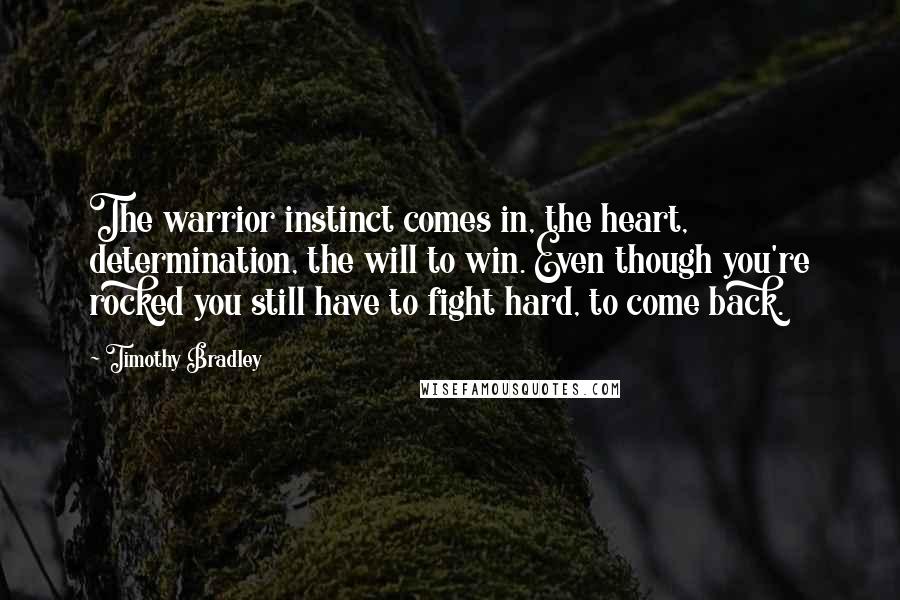 Timothy Bradley Quotes: The warrior instinct comes in, the heart, determination, the will to win. Even though you're rocked you still have to fight hard, to come back.