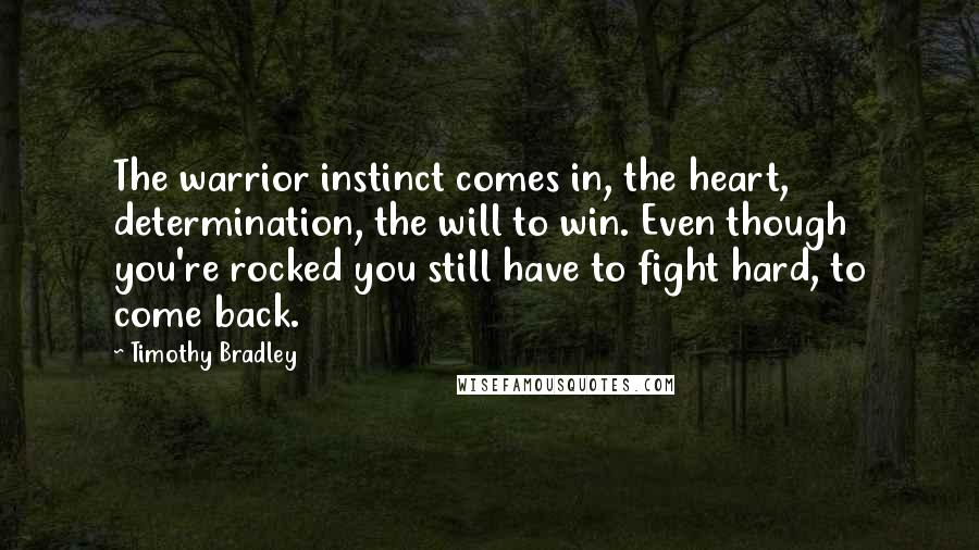 Timothy Bradley Quotes: The warrior instinct comes in, the heart, determination, the will to win. Even though you're rocked you still have to fight hard, to come back.