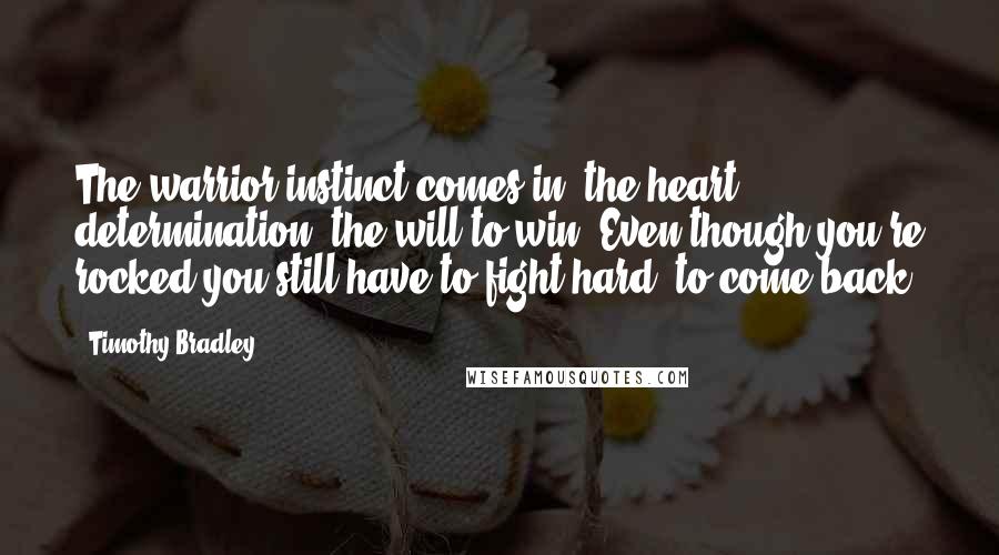 Timothy Bradley Quotes: The warrior instinct comes in, the heart, determination, the will to win. Even though you're rocked you still have to fight hard, to come back.