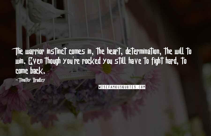 Timothy Bradley Quotes: The warrior instinct comes in, the heart, determination, the will to win. Even though you're rocked you still have to fight hard, to come back.