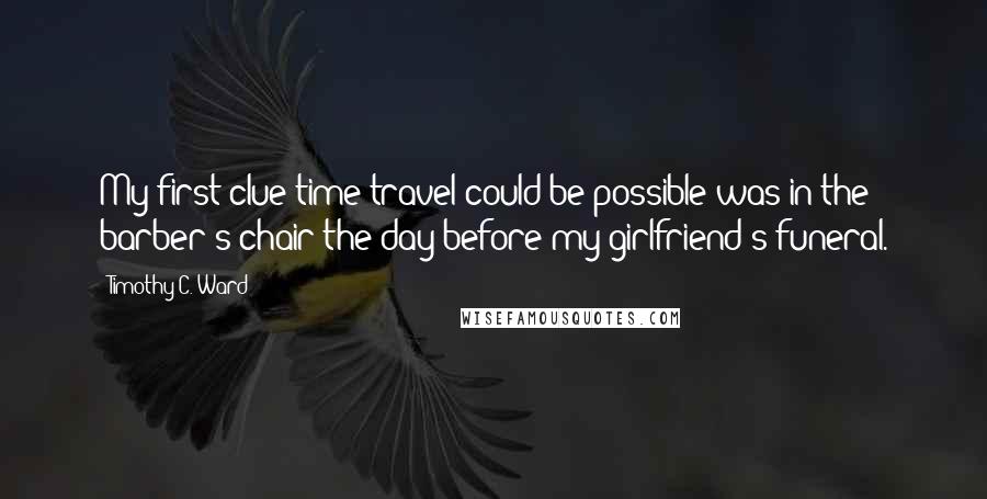 Timothy C. Ward Quotes: My first clue time travel could be possible was in the barber's chair the day before my girlfriend's funeral.