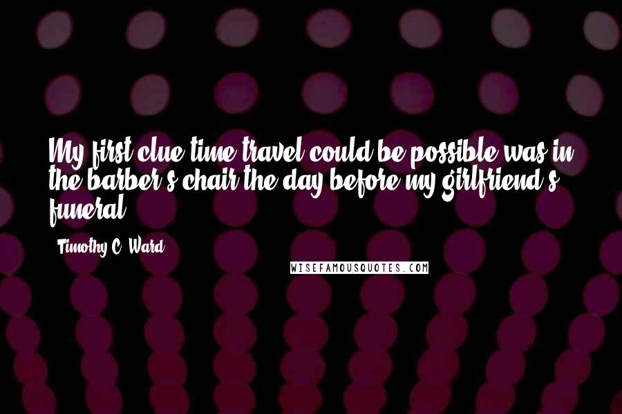 Timothy C. Ward Quotes: My first clue time travel could be possible was in the barber's chair the day before my girlfriend's funeral.